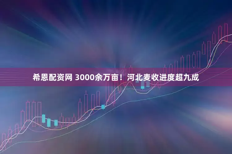希恩配资网 3000余万亩！河北麦收进度超九成