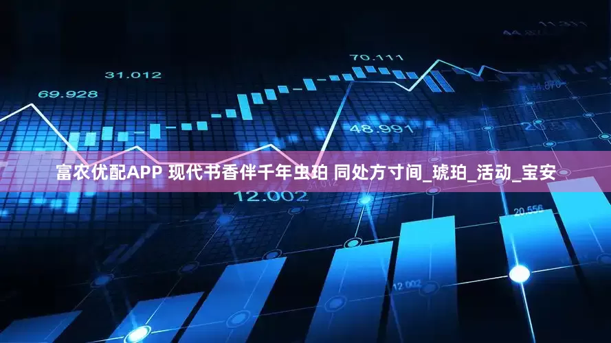 富农优配APP 现代书香伴千年虫珀 同处方寸间_琥珀_活动_宝安