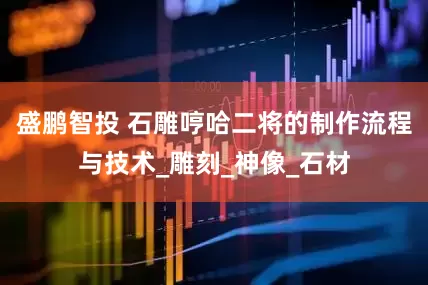 盛鹏智投 石雕哼哈二将的制作流程与技术_雕刻_神像_石材