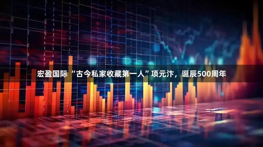 宏盈国际 “古今私家收藏第一人”项元汴，诞辰500周年