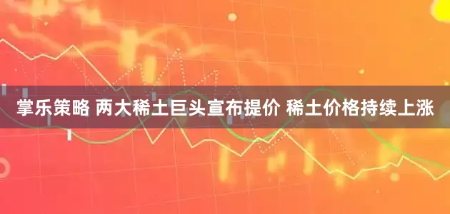 掌乐策略 两大稀土巨头宣布提价 稀土价格持续上涨
