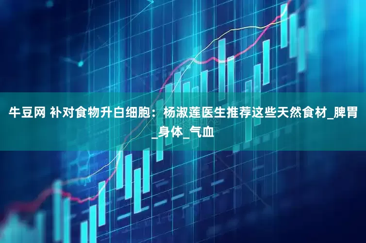 牛豆网 补对食物升白细胞：杨淑莲医生推荐这些天然食材_脾胃_身体_气血