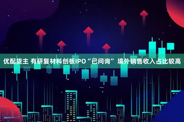 优配货主 有研复材科创板IPO“已问询” 境外销售收入占比较高