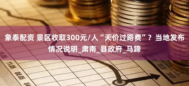 象泰配资 景区收取300元/人“天价过路费”？当地发布情况说明_肃南_县政府_马蹄