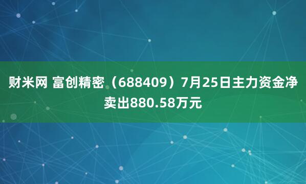 财米网 富创精密（688409）7月25日主力资金净卖出880.58万元