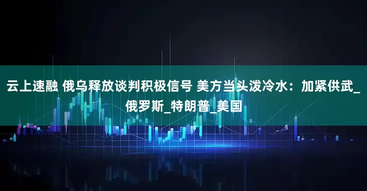 云上速融 俄乌释放谈判积极信号 美方当头泼冷水：加紧供武_俄罗斯_特朗普_美国