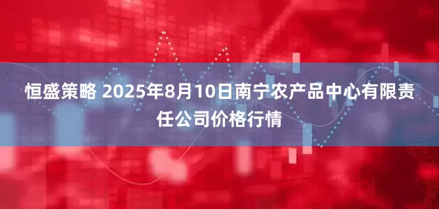 恒盛策略 2025年8月10日南宁农产品中心有限责任公司价格行情