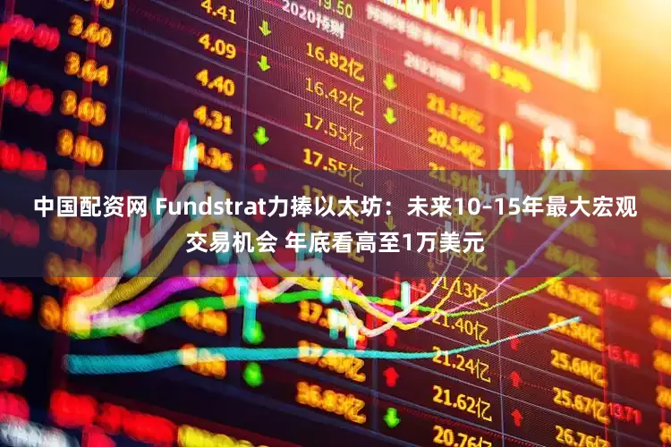 中国配资网 Fundstrat力捧以太坊：未来10–15年最大宏观交易机会 年底看高至1万美元