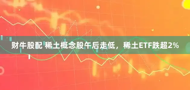 财牛股配 稀土概念股午后走低，稀土ETF跌超2%
