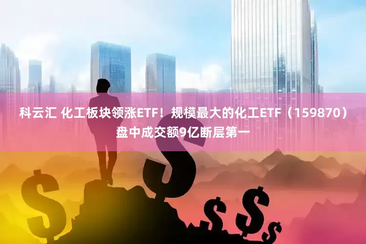 科云汇 化工板块领涨ETF！规模最大的化工ETF（159870）盘中成交额9亿断层第一