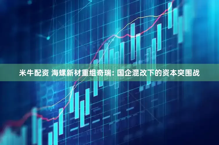 米牛配资 海螺新材重组奇瑞: 国企混改下的资本突围战