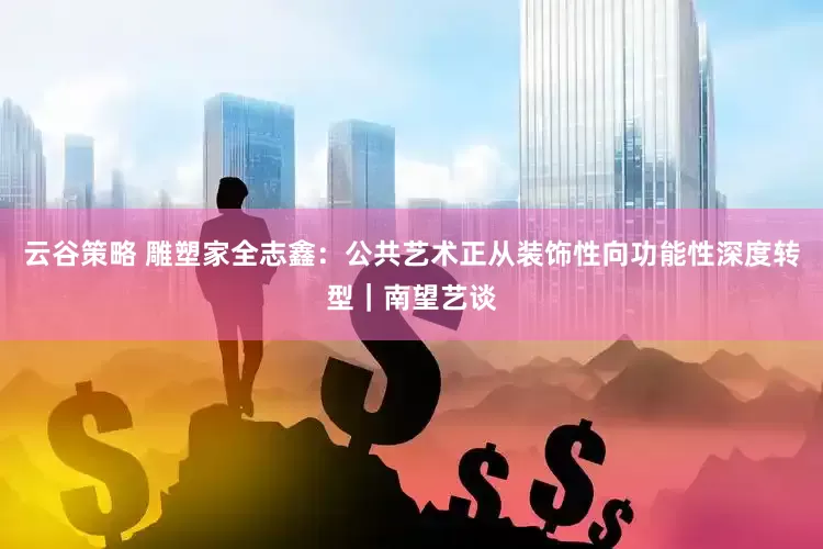 云谷策略 雕塑家全志鑫：公共艺术正从装饰性向功能性深度转型｜南望艺谈