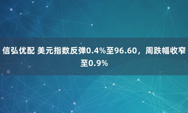 信弘优配 美元指数反弹0.4%至96.60，周跌幅收窄至0.9%