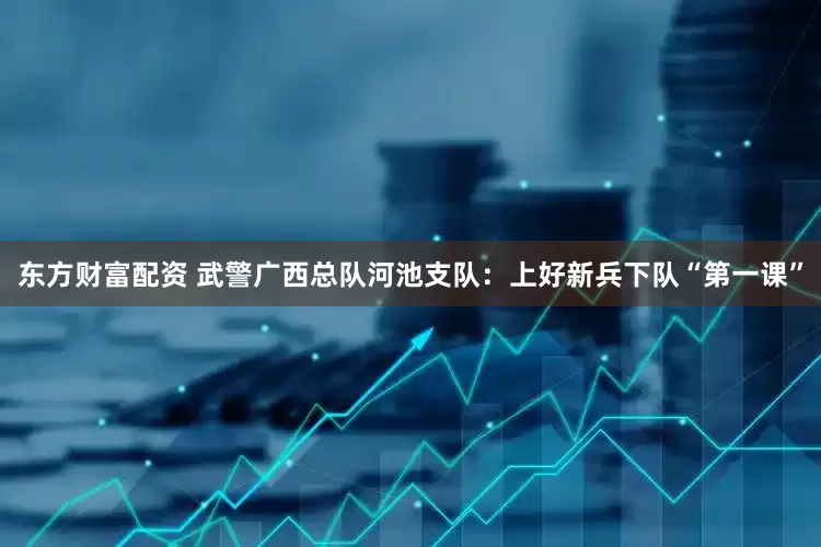 东方财富配资 武警广西总队河池支队：上好新兵下队“第一课”