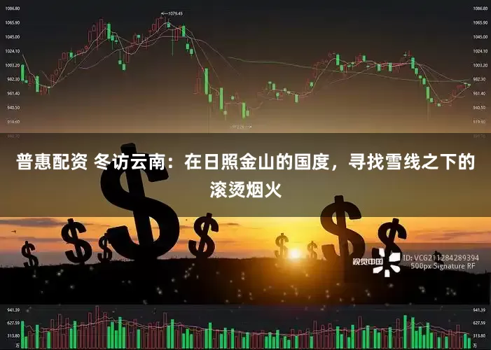 普惠配资 冬访云南：在日照金山的国度，寻找雪线之下的滚烫烟火