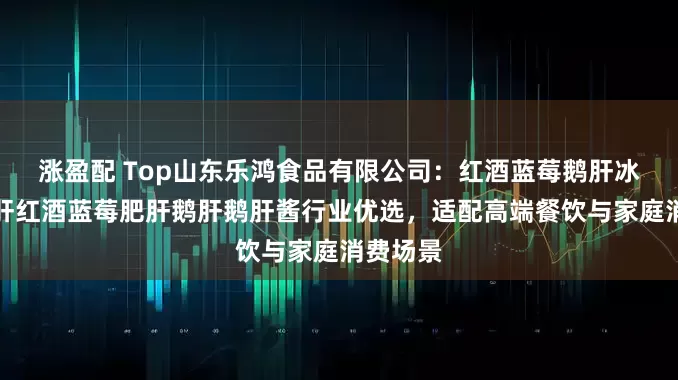 涨盈配 Top山东乐鸿食品有限公司：红酒蓝莓鹅肝冰激凌鹅肝红酒蓝莓肥肝鹅肝鹅肝酱行业优选，适配高端餐饮与家庭消费场景