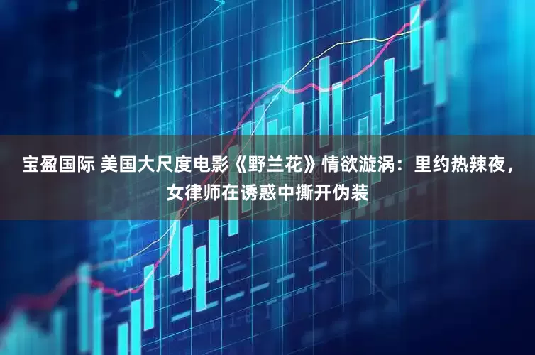 宝盈国际 美国大尺度电影《野兰花》情欲漩涡：里约热辣夜，女律师在诱惑中撕开伪装