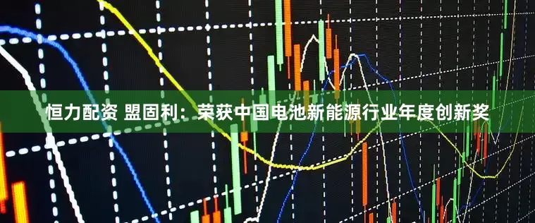 恒力配资 盟固利：荣获中国电池新能源行业年度创新奖