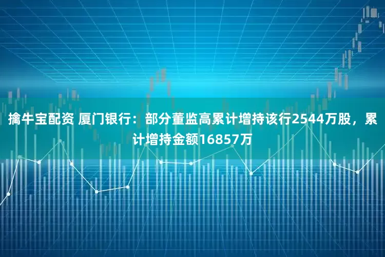擒牛宝配资 厦门银行:部分董监高累计增持该行2544万股,累计增持金额16857万