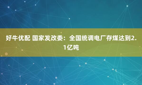 好牛优配 国家发改委：全国统调电厂存煤达到2.1亿吨
