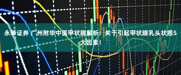 永華证券 广州附华中医甲状腺解析：关于引起甲状腺乳头状癌5大因素！