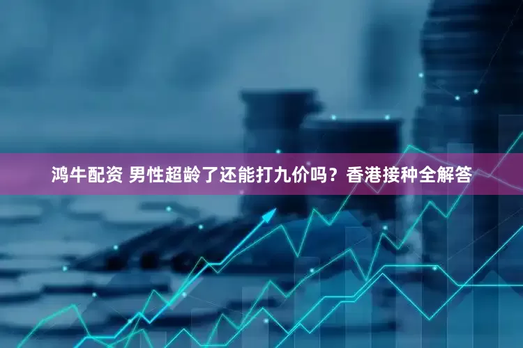 鸿牛配资 男性超龄了还能打九价吗？香港接种全解答